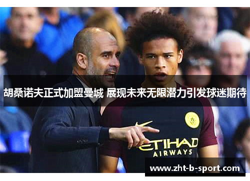 胡桑诺夫正式加盟曼城 展现未来无限潜力引发球迷期待 胡桑诺夫正式加盟曼城 展现未来无限潜力引发球迷期待