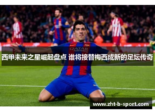 西甲未来之星崛起盘点 谁将接替梅西成新的足坛传奇