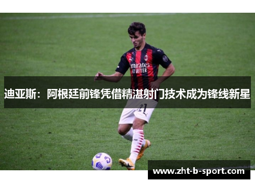 迪亚斯：阿根廷前锋凭借精湛射门技术成为锋线新星