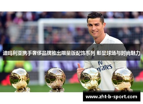 迪玛利亚携手奢侈品牌推出限量版配饰系列 彰显球场与时尚魅力 迪玛利亚携手奢侈品牌推出限量版配饰系列 彰显球场与时尚魅力