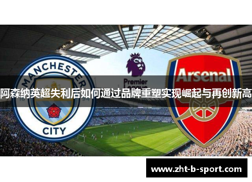 阿森纳英超失利后如何通过品牌重塑实现崛起与再创新高