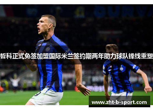 哲科正式免签加盟国际米兰签约期两年助力球队锋线重塑