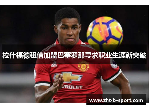 拉什福德租借加盟巴塞罗那寻求职业生涯新突破