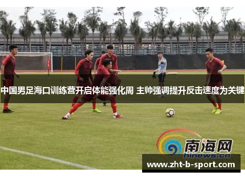 中国男足海口训练营开启体能强化周 主帅强调提升反击速度为关键