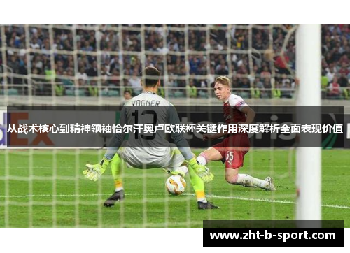 从战术核心到精神领袖恰尔汗奥卢欧联杯关键作用深度解析全面表现价值 从战术核心到精神领袖恰尔汗奥卢欧联杯关键作用深度解析全面表现价值