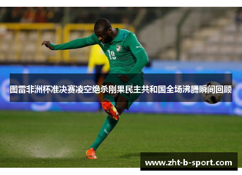 图雷非洲杯准决赛凌空绝杀刚果民主共和国全场沸腾瞬间回顾 图雷非洲杯准决赛凌空绝杀刚果民主共和国全场沸腾瞬间回顾